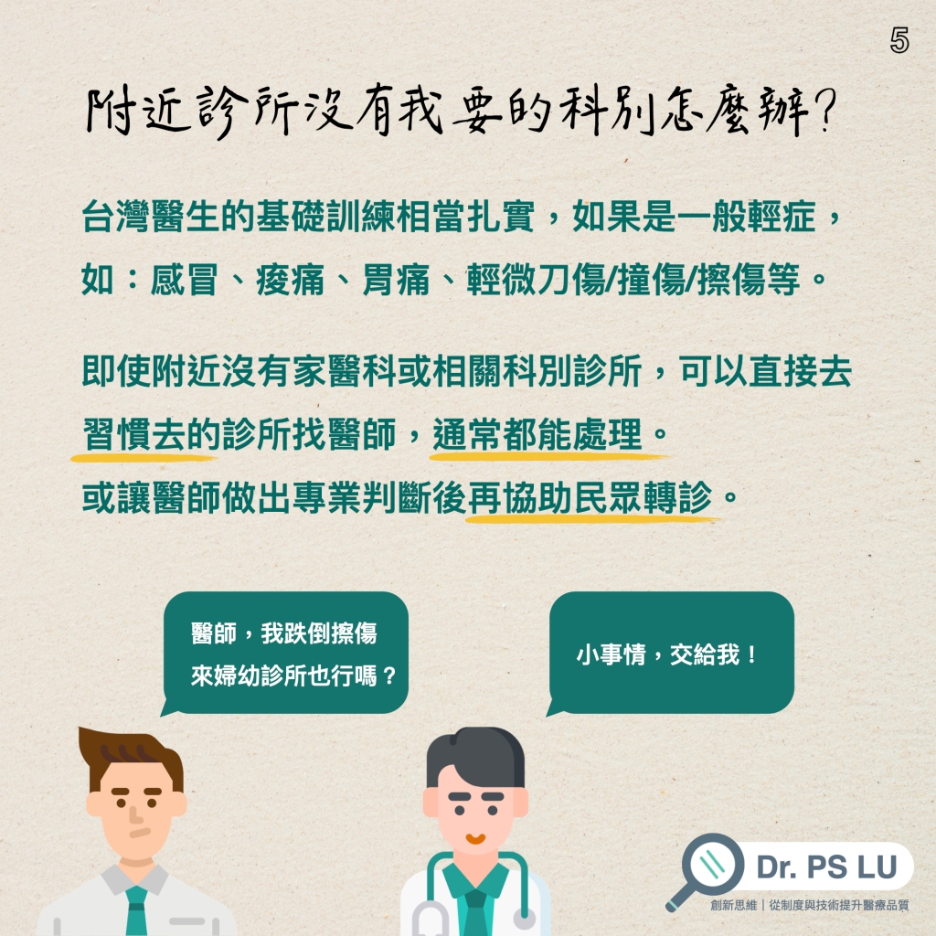 台灣醫生的基礎訓練相當扎實，如果是一般輕症，如：感冒、痠痛、胃痛、輕微刀傷/撞傷/擦傷等。
即使附近沒有家醫科或相關科別診所，可以直接去習慣去的診所找醫師，通常都能處理。 或讓醫師做出專業判斷後再協助民眾轉診。